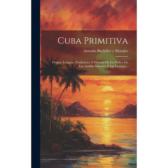 Cuba Primitiva: Origen, Lenguas, Tradiciones E Historia De Los Indios De Las Antillas Mayores Y Las Lucayas... (Hardcover)