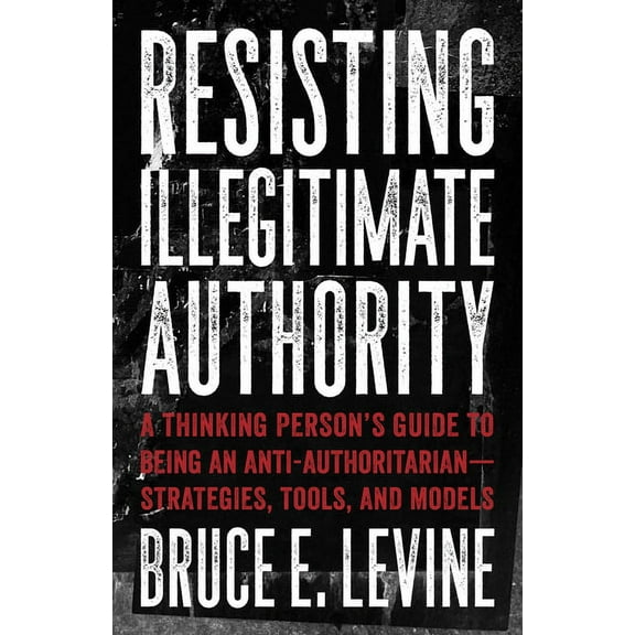 Resisting Illegitimate Authority: A Thinking Person's Guide to Being an Anti-Authoritarian--Strategies, Tools, and Model, (Paperback)