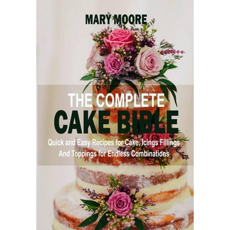 The Complete Cake Bible: Quick And Easy Recipes For Cake, Icings Fillings And Toppings For Endless Combinations -