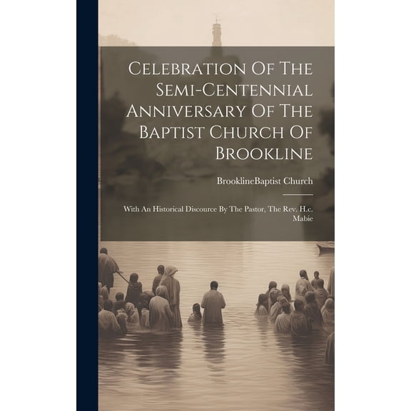 Celebration Of The Semi-centennial Anniversary Of The Baptist Church Of Brookline: With An Historical Discource By The Pastor, The Rev. H.c. Mabie (Hardcover)