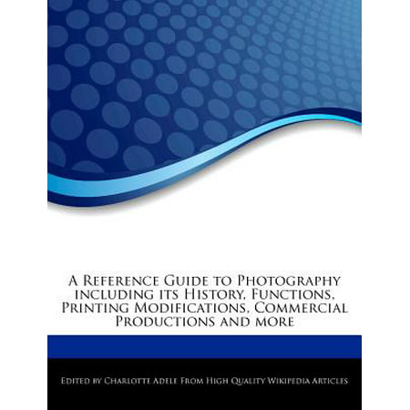 A Reference Guide to Photography Including Its History, Functions, Printing Modifications, Commercial Productions and