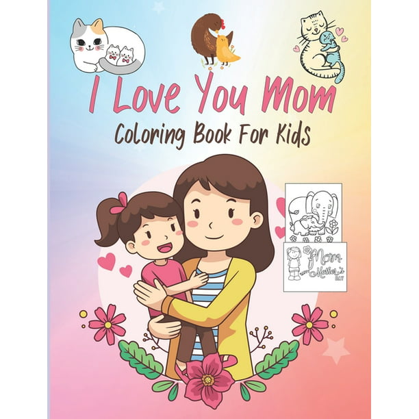 I Love You Mom Coloring Book For Kids: Mothers & Their Babies to Color with  Loving Mothers, Beautiful Flowers, Adorable Animals and more (Best Gifts  For Toddlers, Kids & Mom) (Paperback) -