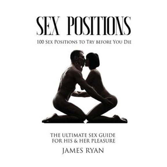 Sex Positions: Sex Positions: 100 Sex Positions to Try before You Die: The Ultimate Sex Guide for His & Her Pleasure (Paperback)