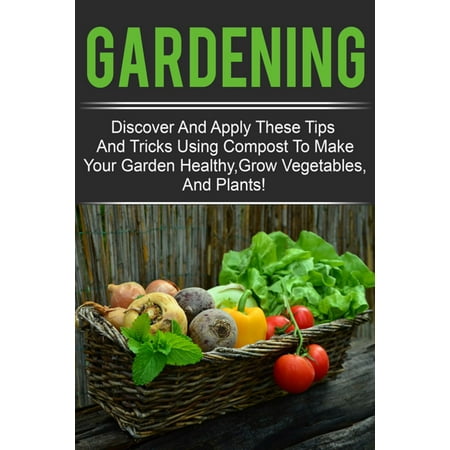 Gardening - Discover And Apply These Tips And Tricks Using Compost To Make Your Garden Healthy,Grow Vegetables,And Plants! -