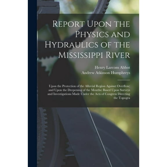 Report Upon the Physics and Hydraulics of the Mississippi River: Upon the Protection of the Alluvial Region Against Overflow; and Upon the Deepening of the Mouths: Based Upon Surveys and Investigation