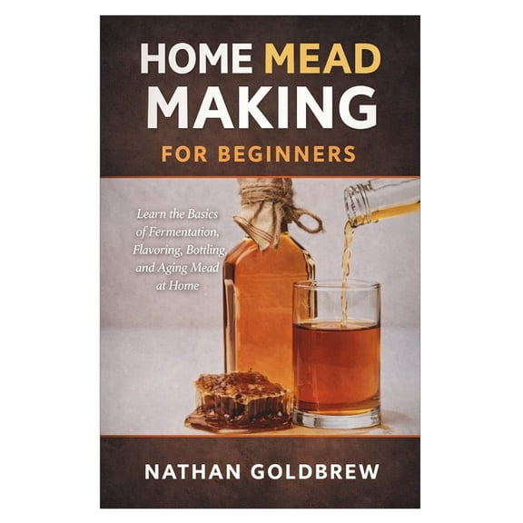 Home Mead Making for Beginners: Learn the Basics of Fermentation, Flavoring, Bottling, and Aging Mead at Home, (Paperback)