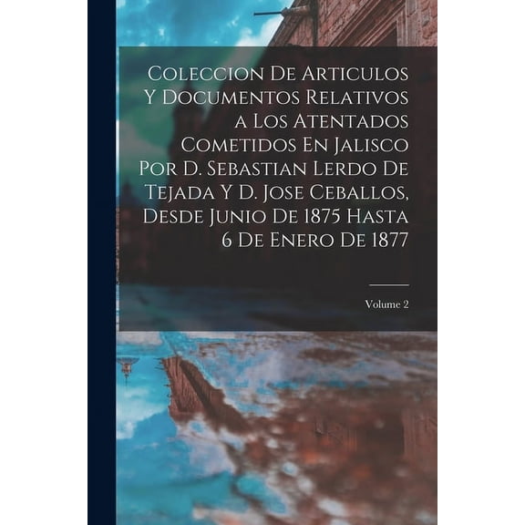 Coleccion De Articulos Y Documentos Relativos a Los Atentados Cometidos En Jalisco Por D. Sebastian Lerdo De Tejada Y D. Jose Ceballos, Desde Junio De 1875 Hasta 6 De Enero De 1877; Volume 2 (Paperbac