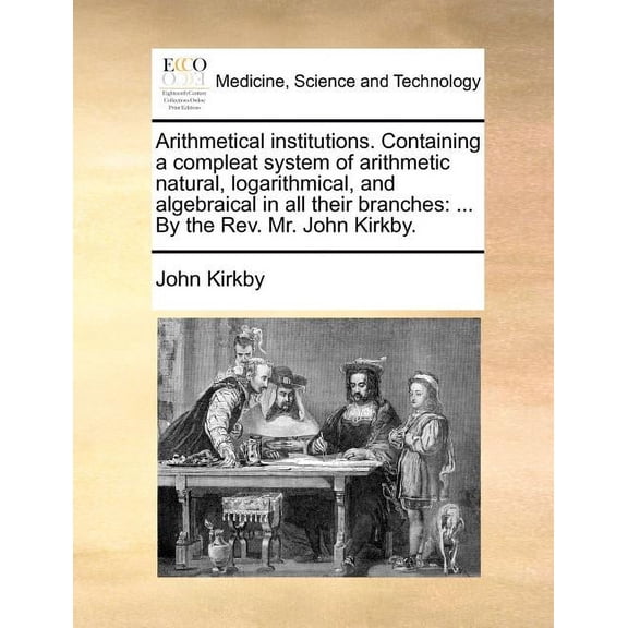 Arithmetical Institutions. Containing a Compleat System of Arithmetic Natural, Logarithmical, and Algebraical in All Their Branches: By the REV. Mr. John Kirkby. (Paperback)