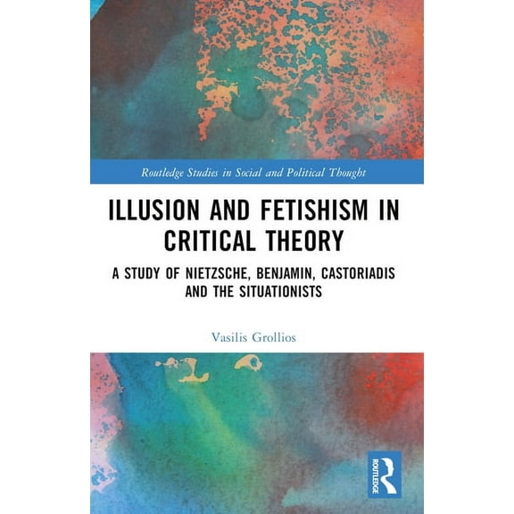 Routledge Studies in Social and Politica Illusion and Fetishism in Critical Theory: A study of Nietzsche, Benjamin, Castoriadis and the Situationists, (Paperback)