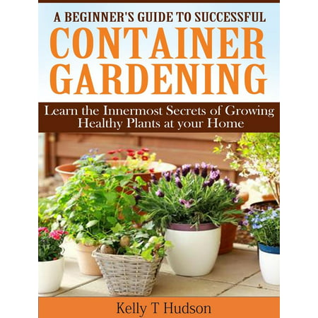 A Beginner’s Guide to Successful Container Gardening Learn the Innermost Secrets of Growing Healthy Plants at your Home -