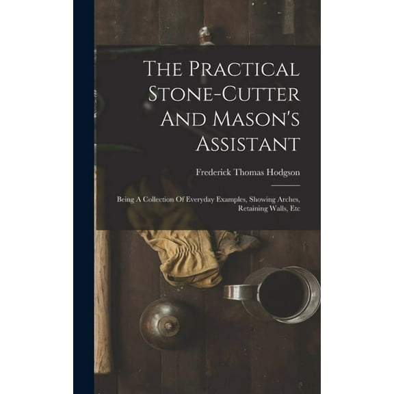 The Practical Stone-cutter And Mason's Assistant: Being A Collection Of Everyday Examples, Showing Arches, Retaining Wal, (Hardcover)