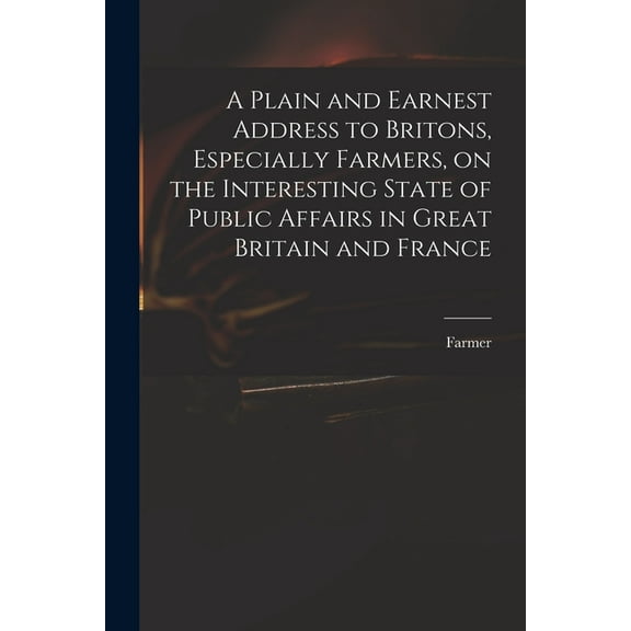 A Plain and Earnest Address to Britons, Especially Farmers, on the Interesting State of Public Affairs in Great Britain and France (Paperback)