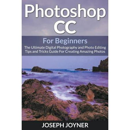 Photoshop CC for Beginners : The Ultimate Digital Photography and Photo Editing Tips and Tricks Guide for Creating Amazing