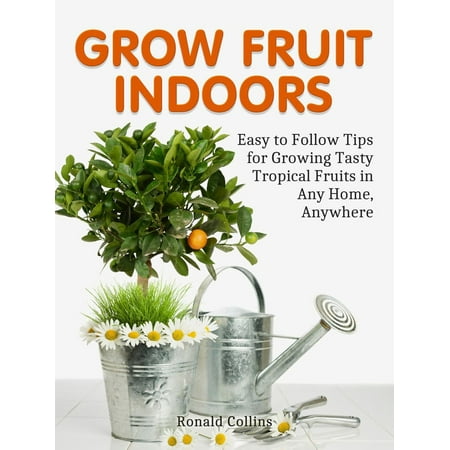 Grow Fruit Indoors: Easy to Follow Tips for Growing Tasty Tropical Fruits in Any Home, Anywhere -