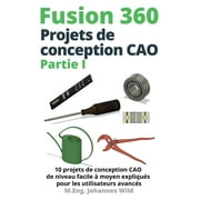 Fusion 360 Projets de conception CAO Partie I: 10 projets de conception CAO de niveau facile  moyen expliqus pour les utilisateurs avancs (Paperback)