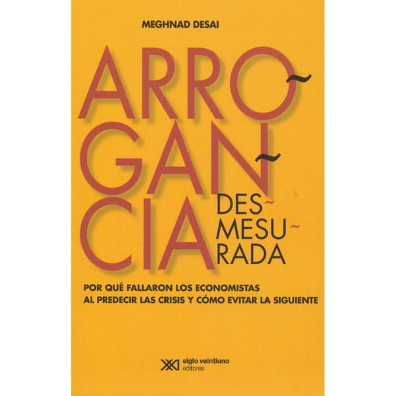 ARROGANCIA DESMESURADA. POR QUE FALLARON LOS ECONOMISTAS AL PREDECIR LAS CRISISY COMO EVITAR LA SIGU SIGLO XXI EDITORES MEGHNAD DESAI