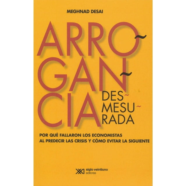 ARROGANCIA DESMESURADA. POR QUE FALLARON LOS ECONOMISTAS AL PREDECIR LAS CRISISY COMO EVITAR LA SIGU SIGLO XXI EDITORES MEGHNAD DESAI