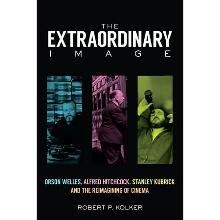 The Extraordinary Image : Orson Welles, Alfred Hitchcock, Stanley Kubrick, and the Reimagining of
