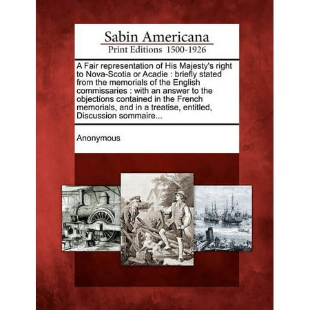 A Fair Representation of His Majesty s Right to Nova-Scotia or Acadie : Briefly Stated from the Memorials of the English Commissaries: With an Answer to the Objections Contained in the French Memorials and in a Treatise Entitled Discussion Sommaire... (Paperback)