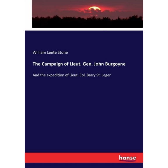 The Campaign of Lieut. Gen. John Burgoyne: And the expedition of Lieut. Col. Barry St. Leger, (Paperback)