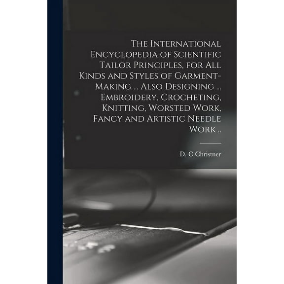 The International Encyclopedia of Scientific Tailor Principles, for all Kinds and Styles of Garment-making ... Also Designing ... Embroidery, Crocheting, Knitting, Worsted Work, Fancy and Artistic Nee