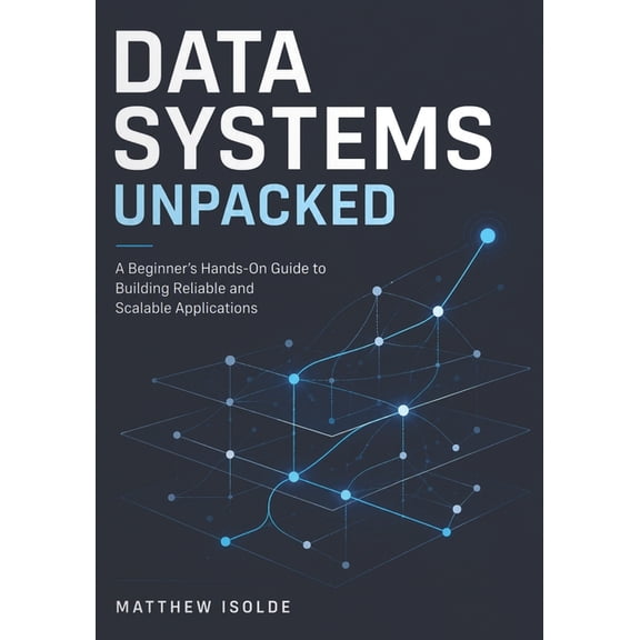 Data Systems Unpacked: A Beginner's Hands-On Guide to Building Reliable and Scalable Application, (Paperback)
