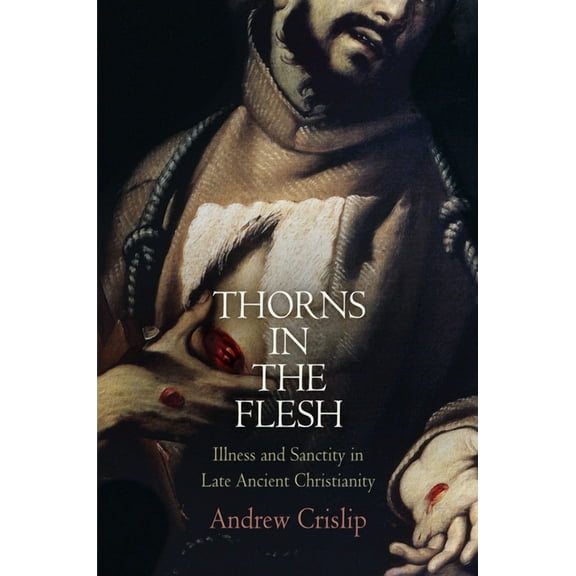 Divinations: Rereading Late Ancient Reli Thorns in the Flesh: Illness and Sanctity in Late Ancient Christianity, (Hardcover)