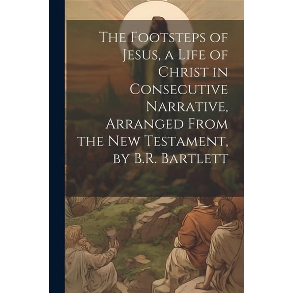 The Footsteps of Jesus, a Life of Christ in Consecutive Narrative, Arranged From the New Testament, by B.R. Bartlett (Paperback)