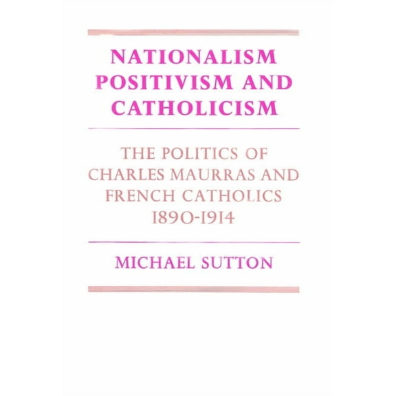 Cambridge Studies in the History and The Nationalism, Positivism and Catholicism: The Politics of Charles Maurras and French Catholics 1890 1914, (Paperback)