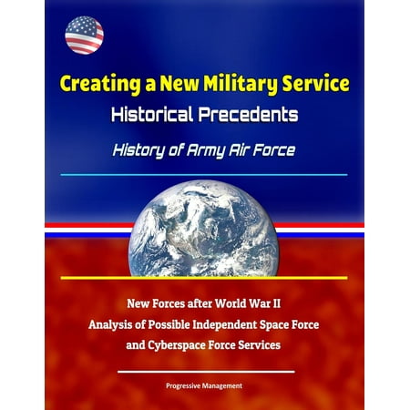 Military Air Forces - Creating a New Military Service: Historical Precedents - History of Army Air Force, New Forces after World War II, Analysis of Possible Independent Space Force and Cyberspace Force Services - eBook