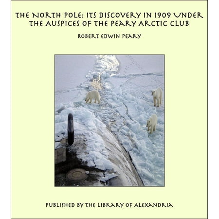 The North Pole: Its Discovery in 1909 Under the Auspices of the Peary Arctic Club -