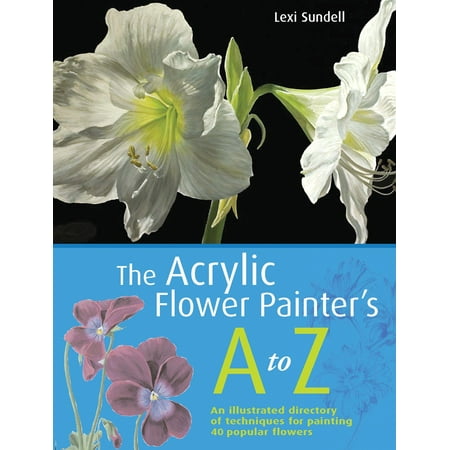 The Acrylic Flower Painter's A-Z : An Illustrated Directory of Techniques for Painting 40 Popular