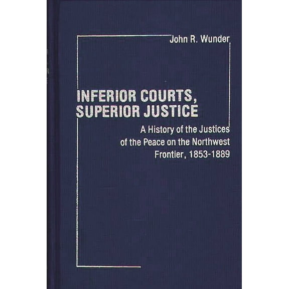 Contributions in Legal Studies Inferior Courts, Superior Justice: A History of the Justices of the Peace on the Northwest Frontier, 1853-1889, Book 7, (Hardcover)