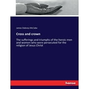 Cross and crown : The sufferings and triumphs of the heroic men and women who were persecuted for the religion of Jesus Christ (Paperback)