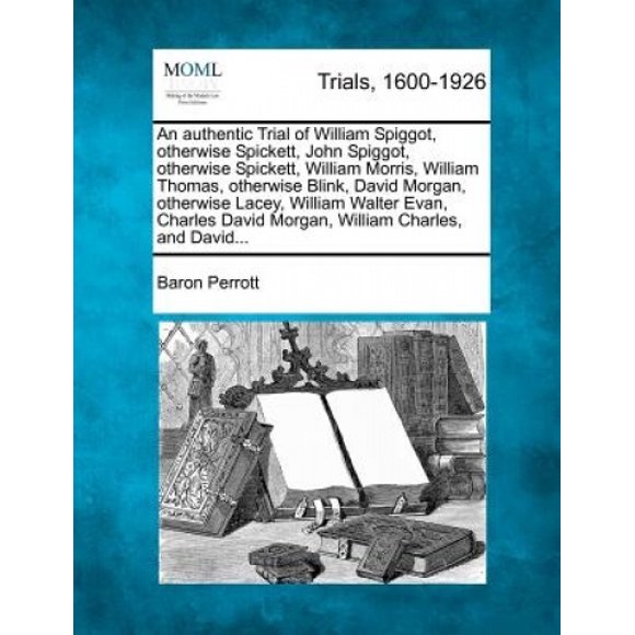 An Authentic Trial of William Spiggot, Otherwise Spickett, John Spiggot, Otherwise Spickett, William Morris, William Thomas, Otherwise Blink, David Morgan, Otherwise Lacey, William Walter Evan, Charle