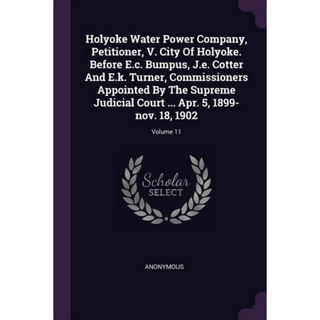 Holyoke Water Power Company Petitioner V. City Of Holyoke. Before E.c. Bumpus J.e. Cotter And E.k. Turner Commissioners Appointed By The Supreme Judicial Court ... Apr. 5 1899-nov. 18 1902; Volume 11 (Paperback)