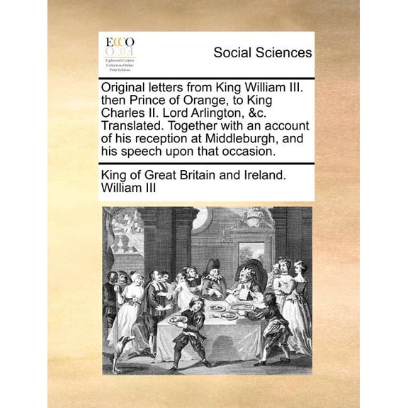 Original Letters from King William III. Then Prince of Orange, to King Charles II. Lord Arlington, &C. Translated. Together with an Account of His Reception at Middleburgh, and His Speech Upon That Occasion. (Paperback)
