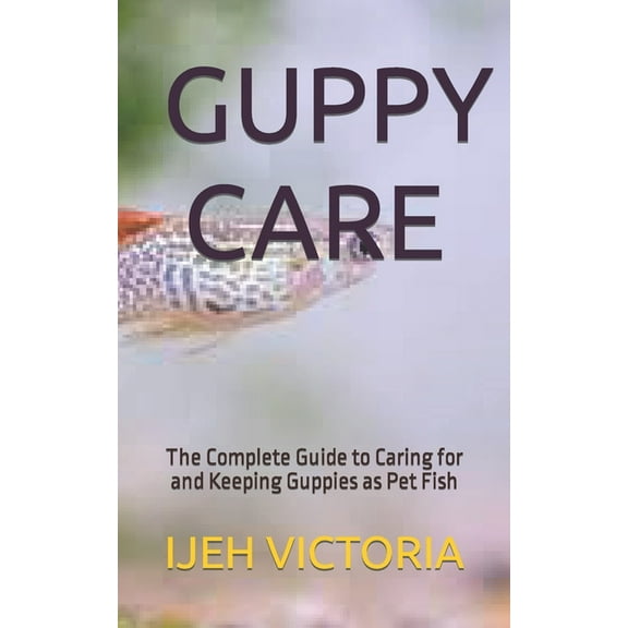 Guppy Care : The Complete Guide to Caring for and Keeping Guppies as Pet Fish