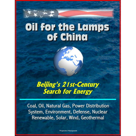 Oil for the Lamps of China: Beijing's 21st-Century Search for Energy: Coal, Oil, Natural Gas, Power Distribution System, Environment, Defense, Nuclear, Renewable, Solar, Wind, Geothermal -