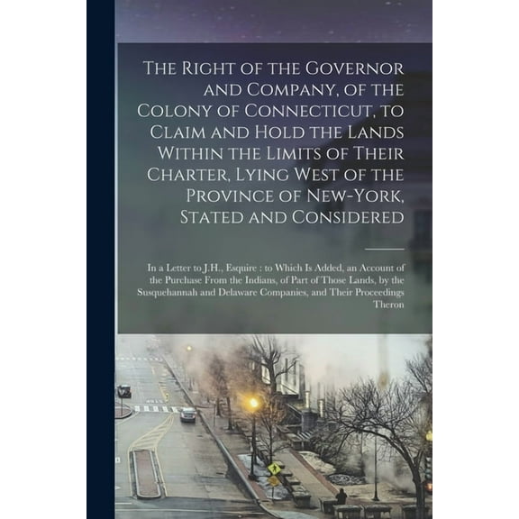 The Right of the Governor and Company, of the Colony of Connecticut, to Claim and Hold the Lands Within the Limits of Their Charter, Lying West of the Province of New-York, Stated and Considered : in a Letter to J.H., Esquire: to Which is Added, An... (Paperback)