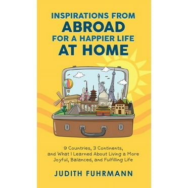 Inspirations From Abroad For A Happier Life At Home. 9 Countries, 3 Continents, And What I Learned About Living A More Joyful, Balanced, And Fulfilling Life