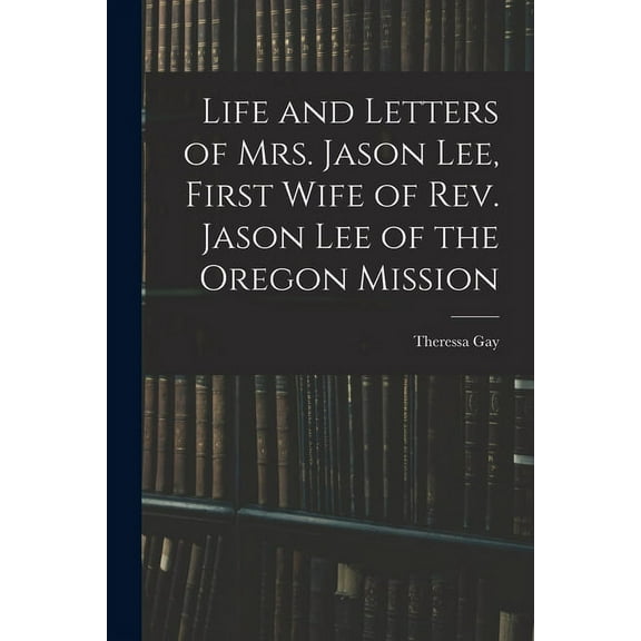 Life and Letters of Mrs. Jason Lee, First Wife of Rev. Jason Lee of the Oregon Mission, (Paperback)