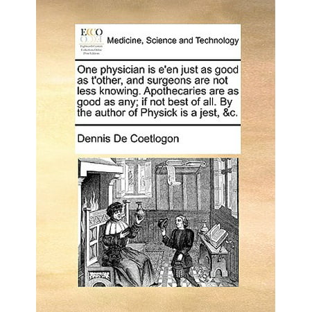 One Physician Is E'En Just as Good as T'Other, and Surgeons Are Not Less Knowing. Apothecaries Are as Good as Any; If Not Best of All. by the Author of Physick Is a Jest,