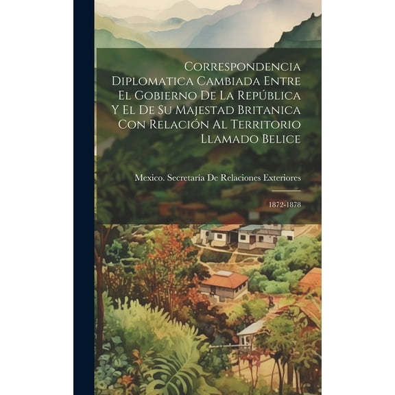 Correspondencia Diplomatica Cambiada Entre El Gobierno De La República Y El De Su Majestad Britanica Con Relación Al Territorio Llamado Belice: 1872-1878 (Hardcover)