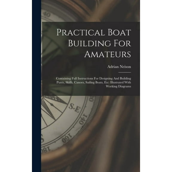 Practical Boat Building For Amateurs: Containing Full Instructions For Designing And Building Punts, Skiffs, Canoes, Sailing Boats, Etc: Illustrated With Working Diagrams (Hardcover)
