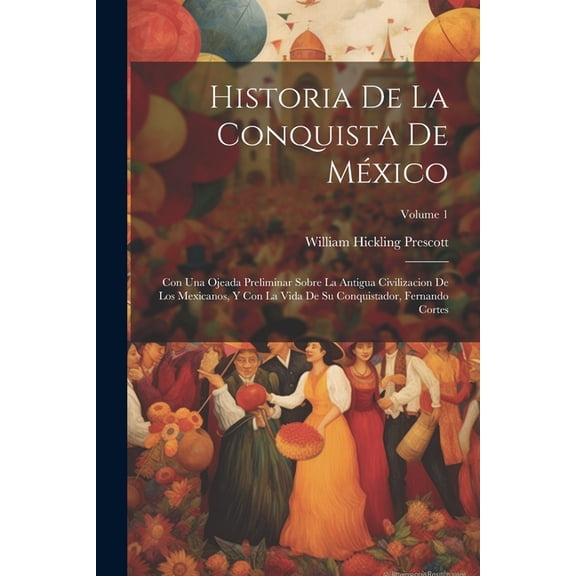 Historia De La Conquista De México: Con Una Ojeada Preliminar Sobre La Antigua Civilizacion De Los Mexicanos, Y Con La Vida De Su Conquistador, Fernando Cortes; Volume 1 (Paperback)