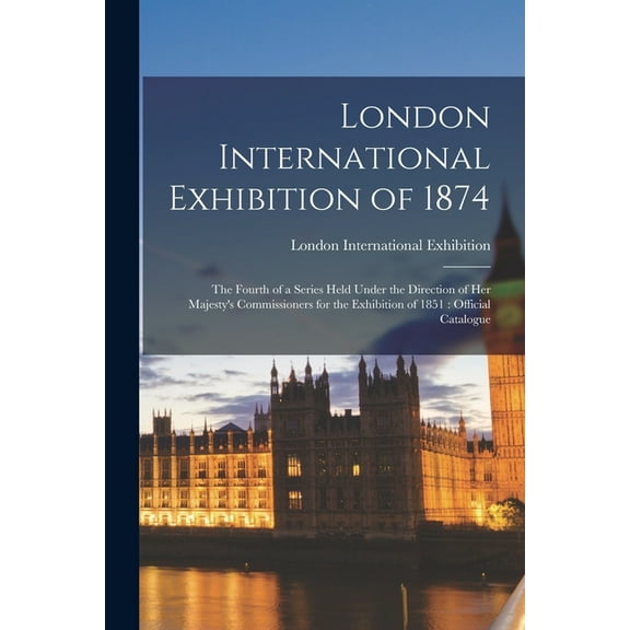 London International Exhibition of 1874: the Fourth of a Series Held Under the Direction of Her Majesty's Commissioners , (Paperback)