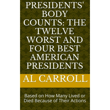 Presidents' Body Counts: The Twelve Worst and Four Best American Presidents Based on How Many Lived or Died Because of Their Actions -