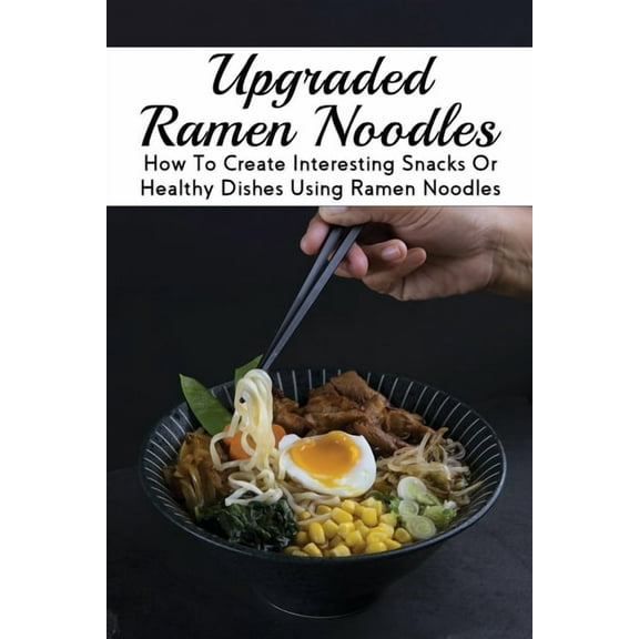 Upgraded Ramen Noodles : How To Create Interesting Snacks Or Healthy Dishes Using Ramen Noodles: How To Make Ramen Noodles From Scratch (Paperback)