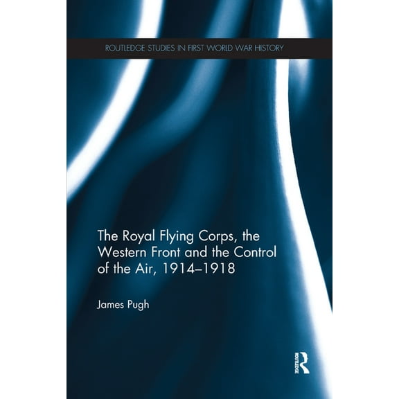 Routledge Studies in First World War His The Royal Flying Corps, the Western Front and the Control of the Air, 1914-1918, (Paperback)